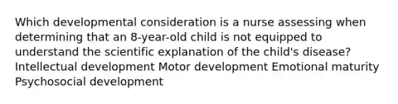 Which developmental consideration is a nurse assessing when determining that an 8-year-old child is not equipped to understand the scientific explanation of the child's disease? Intellectual development Motor development Emotional maturity Psychosocial development