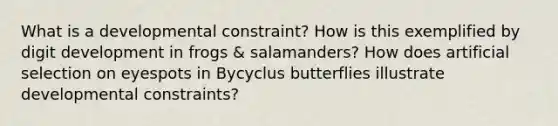 What is a developmental constraint? How is this exemplified by digit development in frogs & salamanders? How does artificial selection on eyespots in Bycyclus butterflies illustrate developmental constraints?