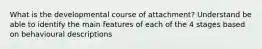 What is the developmental course of attachment? Understand be able to identify the main features of each of the 4 stages based on behavioural descriptions