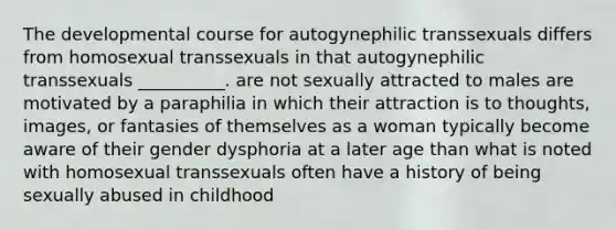 The developmental course for autogynephilic transsexuals differs from homosexual transsexuals in that autogynephilic transsexuals __________. are not sexually attracted to males are motivated by a paraphilia in which their attraction is to thoughts, images, or fantasies of themselves as a woman typically become aware of their gender dysphoria at a later age than what is noted with homosexual transsexuals often have a history of being sexually abused in childhood