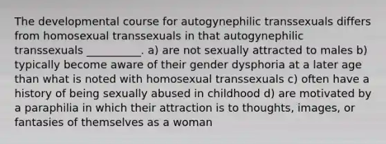 The developmental course for autogynephilic transsexuals differs from homosexual transsexuals in that autogynephilic transsexuals __________. a) are not sexually attracted to males b) typically become aware of their gender dysphoria at a later age than what is noted with homosexual transsexuals c) often have a history of being sexually abused in childhood d) are motivated by a paraphilia in which their attraction is to thoughts, images, or fantasies of themselves as a woman