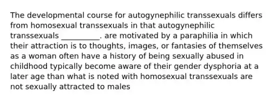 The developmental course for autogynephilic transsexuals differs from homosexual transsexuals in that autogynephilic transsexuals __________. are motivated by a paraphilia in which their attraction is to thoughts, images, or fantasies of themselves as a woman often have a history of being sexually abused in childhood typically become aware of their gender dysphoria at a later age than what is noted with homosexual transsexuals are not sexually attracted to males