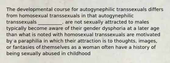 The developmental course for autogynephilic transsexuals differs from homosexual transsexuals in that autogynephilic transsexuals __________. are not sexually attracted to males typically become aware of their gender dysphoria at a later age than what is noted with homosexual transsexuals are motivated by a paraphilia in which their attraction is to thoughts, images, or fantasies of themselves as a woman often have a history of being sexually abused in childhood