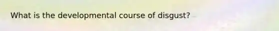 What is the developmental course of disgust?