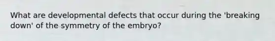 What are developmental defects that occur during the 'breaking down' of the symmetry of the embryo?