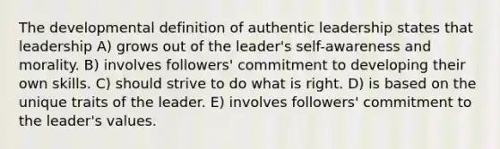 The developmental definition of authentic leadership states that leadership A) grows out of the leader's self-awareness and morality. B) involves followers' commitment to developing their own skills. C) should strive to do what is right. D) is based on the unique traits of the leader. E) involves followers' commitment to the leader's values.