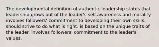 The developmental definition of authentic leadership states that leadership grows out of the leader's self-awareness and morality. involves followers' commitment to developing their own skills. should strive to do what is right. is based on the unique traits of the leader. involves followers' commitment to the leader's values.