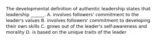 The developmental definition of authentic leadership states that leadership ______. A. involves followers' commitment to the leader's values B. involves followers' commitment to developing their own skills C. grows out of the leader's self-awareness and morality D. is based on the unique traits of the leader