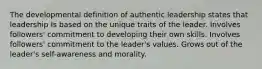 The developmental definition of authentic leadership states that leadership Is based on the unique traits of the leader. Involves followers' commitment to developing their own skills. Involves followers' commitment to the leader's values. Grows out of the leader's self-awareness and morality.