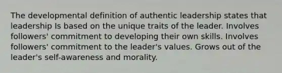 The developmental definition of authentic leadership states that leadership Is based on the unique traits of the leader. Involves followers' commitment to developing their own skills. Involves followers' commitment to the leader's values. Grows out of the leader's self-awareness and morality.