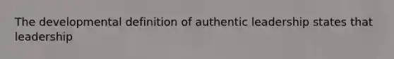 The developmental definition of authentic leadership states that leadership