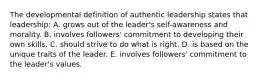 The developmental definition of authentic leadership states that leadership: A. grows out of the leader's self-awareness and morality. B. involves followers' commitment to developing their own skills. C. should strive to do what is right. D. is based on the unique traits of the leader. E. involves followers' commitment to the leader's values.