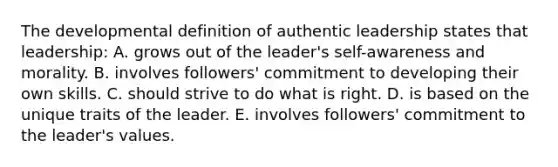 The developmental definition of authentic leadership states that leadership: A. grows out of the leader's self-awareness and morality. B. involves followers' commitment to developing their own skills. C. should strive to do what is right. D. is based on the unique traits of the leader. E. involves followers' commitment to the leader's values.