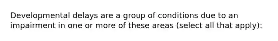 Developmental delays are a group of conditions due to an impairment in one or more of these areas (select all that apply):