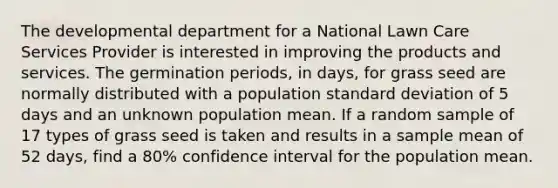 The developmental department for a National Lawn Care Services Provider is interested in improving the products and services. The germination periods, in days, for grass seed are normally distributed with a population standard deviation of 5 days and an unknown population mean. If a random sample of 17 types of grass seed is taken and results in a sample mean of 52 days, find a 80% confidence interval for the population mean.