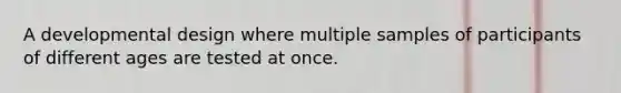 A developmental design where multiple samples of participants of different ages are tested at once.