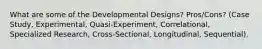 What are some of the Developmental Designs? Pros/Cons? (Case Study, Experimental, Quasi-Experiment, Correlational, Specialized Research, Cross-Sectional, Longitudinal, Sequential).