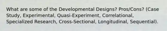 What are some of the Developmental Designs? Pros/Cons? (Case Study, Experimental, Quasi-Experiment, Correlational, Specialized Research, Cross-Sectional, Longitudinal, Sequential).