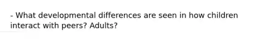 - What developmental differences are seen in how children interact with peers? Adults?