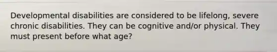 Developmental disabilities are considered to be lifelong, severe chronic disabilities. They can be cognitive and/or physical. They must present before what age?