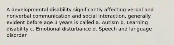 A developmental disability significantly affecting verbal and nonverbal communication and social interaction, generally evident before age 3 years is called a. Autism b. Learning disability c. Emotional disturbance d. Speech and language disorder