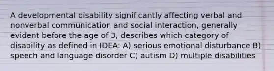 A developmental disability significantly affecting verbal and nonverbal communication and social interaction, generally evident before the age of 3, describes which category of disability as defined in IDEA: A) serious emotional disturbance B) speech and language disorder C) autism D) multiple disabilities