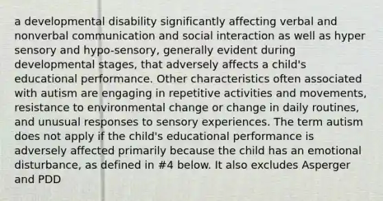 a developmental disability significantly affecting verbal and nonverbal communication and social interaction as well as hyper sensory and hypo-sensory, generally evident during developmental stages, that adversely affects a child's educational performance. Other characteristics often associated with autism are engaging in repetitive activities and movements, resistance to environmental change or change in daily routines, and unusual responses to sensory experiences. The term autism does not apply if the child's educational performance is adversely affected primarily because the child has an emotional disturbance, as defined in #4 below. It also excludes Asperger and PDD