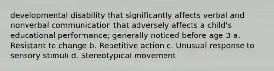 developmental disability that significantly affects verbal and nonverbal communication that adversely affects a child's educational performance; generally noticed before age 3 a. Resistant to change b. Repetitive action c. Unusual response to sensory stimuli d. Stereotypical movement