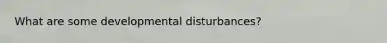 What are some developmental disturbances?