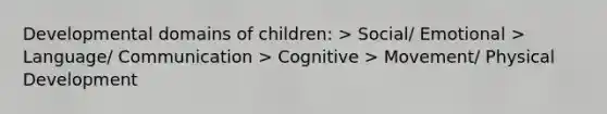 Developmental domains of children: > Social/ Emotional > Language/ Communication > Cognitive > Movement/ Physical Development