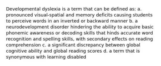 Developmental dyslexia is a term that can be defined as: a. pronounced visual-spatial and memory deficits causing students to perceive words in an inverted or backward manner b. a neurodevelopment disorder hindering the ability to acquire basic phonemic awareness or decoding skills that hinds accurate word recognition and spelling skills, with secondary effects on reading comprehension c. a significant discrepancy between global cognitive ability and global reading scores d. a term that is synonymous with learning disabled