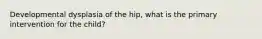 Developmental dysplasia of the hip, what is the primary intervention for the child?