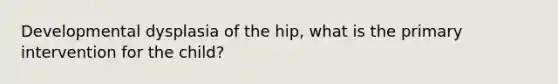 Developmental dysplasia of the hip, what is the primary intervention for the child?