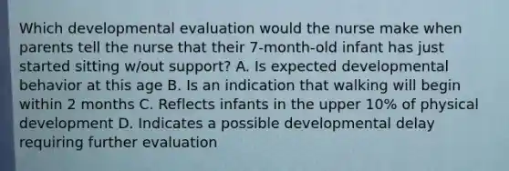 Which developmental evaluation would the nurse make when parents tell the nurse that their 7-month-old infant has just started sitting w/out support? A. Is expected developmental behavior at this age B. Is an indication that walking will begin within 2 months C. Reflects infants in the upper 10% of physical development D. Indicates a possible developmental delay requiring further evaluation