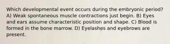 Which developmental event occurs during the embryonic period? A) Weak spontaneous muscle contractions just begin. B) Eyes and ears assume characteristic position and shape. C) Blood is formed in the bone marrow. D) Eyelashes and eyebrows are present.