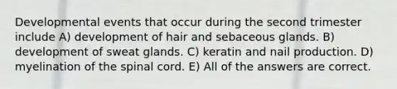 Developmental events that occur during the second trimester include A) development of hair and sebaceous glands. B) development of sweat glands. C) keratin and nail production. D) myelination of the spinal cord. E) All of the answers are correct.