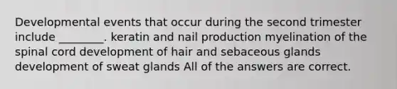 Developmental events that occur during the second trimester include ________. keratin and nail production myelination of the spinal cord development of hair and sebaceous glands development of sweat glands All of the answers are correct.