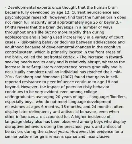 - Developmental experts once thought that the human brain became fully developed by age 12. Current neuroscience and psychological research, however, find that the human brain does not reach full maturity until approximately age 25 or beyond. - fMRI's reveal that the brain develops in a number of ways throughout one's life but no more rapidly than during adolescence and is being used increasingly in a variety of court cases. - Risk-taking behavior declines between adolescence and adulthood because of developmental changes in the cognitive control system, which is primarily located in the front areas of the brain, called the prefrontal cortex. - The increase in reward-seeking needs occurs early and is relatively abrupt, whereas the increase in self-regulatory competence occurs gradually and is not usually complete until an individual has reached their mid-20s - Steinberg and Monahan (2007) found that gains in self-reported resistance to peer influence continue to age 18 and beyond. However, the impact of peers on risky behavior continues to be very evident even among college undergraduates averaging 20 years of age. - Language: Toddlers, especially boys, who do not meet language development milestones at ages 6 months, 18 months, and 24 months, often display later delinquency and antisocial behavior, even when other influences are accounted for. A higher incidence of language delay also has been observed among boys who display disruptive behaviors during the preschool years and antisocial behaviors during the school years. However, the evidence for a similar pattern for girls remains sparse and inconclusive.