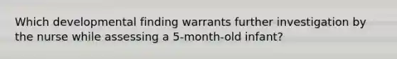 Which developmental finding warrants further investigation by the nurse while assessing a 5-month-old infant?