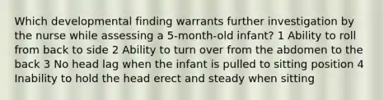 Which developmental finding warrants further investigation by the nurse while assessing a 5-month-old infant? 1 Ability to roll from back to side 2 Ability to turn over from the abdomen to the back 3 No head lag when the infant is pulled to sitting position 4 Inability to hold the head erect and steady when sitting