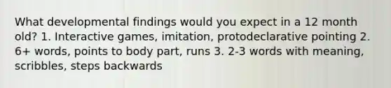 What developmental findings would you expect in a 12 month old? 1. Interactive games, imitation, protodeclarative pointing 2. 6+ words, points to body part, runs 3. 2-3 words with meaning, scribbles, steps backwards