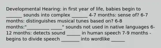 Developmental Hearing: in first year of life, babies begin to _______ sounds into complex _______ 4-7 months: sense of? 6-7 months: distinguishes musical tunes based on? 6-8 months:"__________ _____" sounds not used in native languages 6-12 months: detects sound ______ in human speech 7-9 months - begins to divide speech ________ into wordlike ______