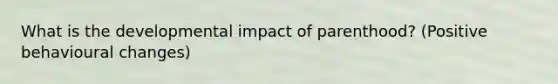 What is the developmental impact of parenthood? (Positive behavioural changes)