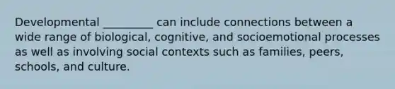 Developmental _________ can include connections between a wide range of biological, cognitive, and socioemotional processes as well as involving social contexts such as families, peers, schools, and culture.