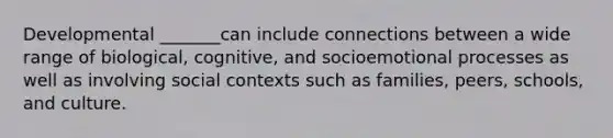 Developmental _______can include connections between a wide range of biological, cognitive, and socioemotional processes as well as involving social contexts such as families, peers, schools, and culture.