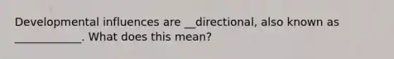 Developmental influences are __directional, also known as ____________. What does this mean?