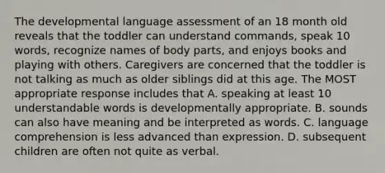 The developmental language assessment of an 18 month old reveals that the toddler can understand commands, speak 10 words, recognize names of body parts, and enjoys books and playing with others. Caregivers are concerned that the toddler is not talking as much as older siblings did at this age. The MOST appropriate response includes that A. speaking at least 10 understandable words is developmentally appropriate. B. sounds can also have meaning and be interpreted as words. C. language comprehension is less advanced than expression. D. subsequent children are often not quite as verbal.