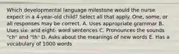 Which developmental language milestone would the nurse expect in a 4-year-old child? Select all that apply. One, some, or all responses may be correct. A. Uses appropriate grammar B. Uses six- and eight- word sentences C. Pronounces the sounds "ch" and "th" D. Asks about the meanings of new words E. Has a vocabulary of 1000 words