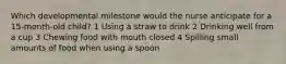 Which developmental milestone would the nurse anticipate for a 15-month-old child? 1 Using a straw to drink 2 Drinking well from a cup 3 Chewing food with mouth closed 4 Spilling small amounts of food when using a spoon