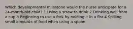 Which developmental milestone would the nurse anticipate for a 24-month-old child? 1 Using a straw to drink 2 Drinking well from a cup 3 Beginning to use a fork by holding it in a fist 4 Spilling small amounts of food when using a spoon